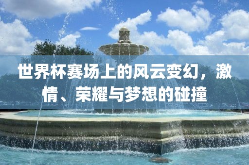 世界杯赛场上的风云变幻，激情、荣耀与梦想的碰撞