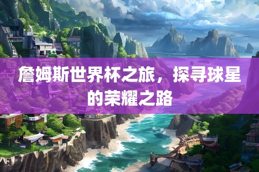 詹姆斯世界杯之旅，探寻球星的荣耀之路