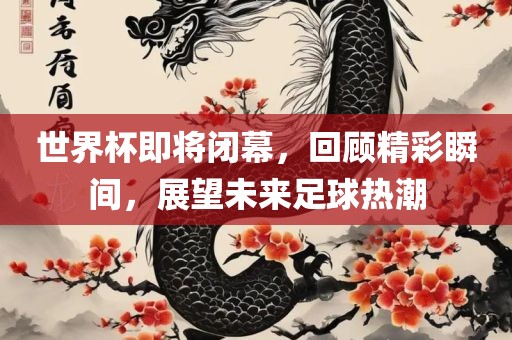 世界杯即将闭幕，回顾精彩瞬间，展望未来足球热潮