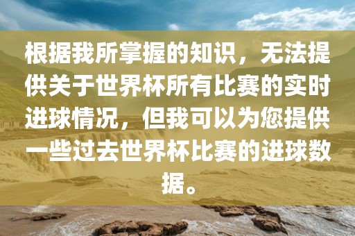 根据我所掌握的知识，无法提供关于世界杯所有比赛的实时进球情况，但我可以为您提供一些过去世界杯比赛的进球数据。