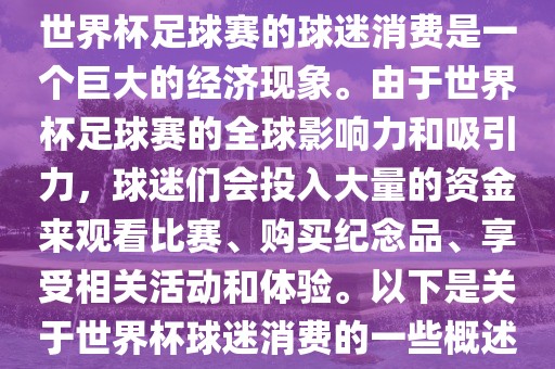 世界杯足球赛的球迷消费是一个巨大的经济现象。由于世界杯足球赛的全球影响力和吸引力，球迷们会投入大量的资金来观看比赛、购买纪念品、享受相关活动和体验。以下是关于世界杯球迷消费的一些概述