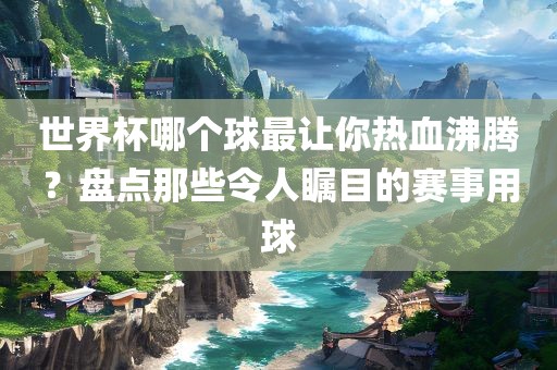 世界杯哪个球最让你热血沸腾？盘点那些令人瞩目的赛事用球