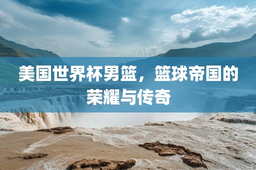 美国世界杯男篮，篮球帝国的荣耀与传奇