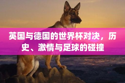 英国与德国的世界杯对决，历史、激情与足球的碰撞