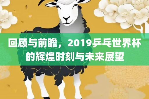 回顾与前瞻，2019乒乓世界杯的辉煌时刻与未来展望
