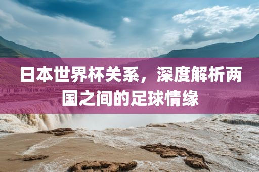 日本世界杯关系，深度解析两国之间的足球情缘