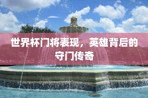 世界杯门将表现，英雄背后的守门传奇眉山市正发家政服务有限公司