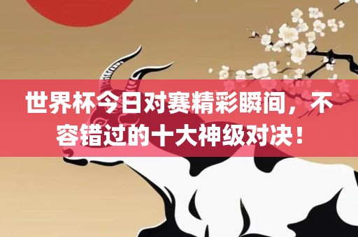 世界杯今日对赛精彩瞬间，不容错过的十大神级对决！