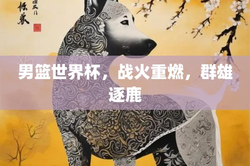 男篮世界杯，战火重燃，群雄逐鹿