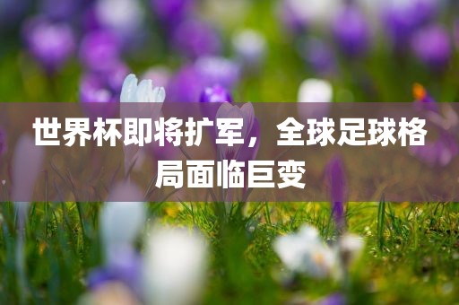 世界杯即将扩军，全球足球格局面临巨变