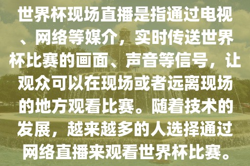 世界杯现场直播是指通过电视、网络等媒介，实时传送世界杯比赛的画面、声音等信号，让观众可以在现场或者远离现场的地方观看比赛。随着技术的发展，越来越多的人选择通过网络直播来观看世界杯比赛。