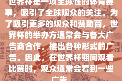 世界杯是一项全球性的体育赛事，吸引了全球观众的关注。为了吸引更多的观众和赞助商，世界杯的举办方通常会与各大广告商合作，推出各种形式的广告。因此，在世界杯期间观看比赛时，观众通常会看到一些广告。