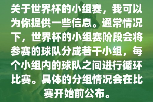 关于世界杯的小组赛，我可以为你提供一些信息。通常情况下，世界杯的小组赛阶段会将参赛的球队分成若干小组，每个小组内的球队之间进行循环比赛。具体的分组情况会在比赛开始前公布。