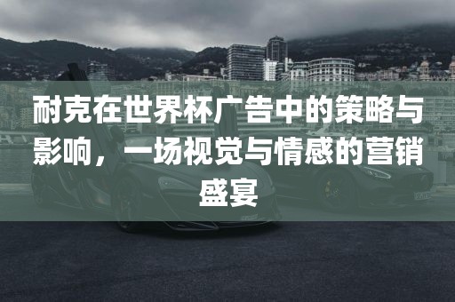 耐克在世界杯广告中的策略与影响，一场视觉与情感的营销盛宴