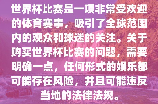 世界杯比赛是一项非常受欢迎的体育赛事，吸引了全球范围内的观众和球迷的关注。关于购买世界杯比赛的问题，需要明确一点，任何形式的娱乐都可能存在风险，并且可能违反当地的法律法规。