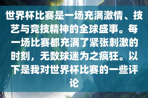 世界杯比赛是一场充满激情、技艺与竞技精神的全球盛事。每一场比赛都充满了紧张刺激的时刻，无数球迷为之疯狂。以下是我对世界杯比赛的一些评论