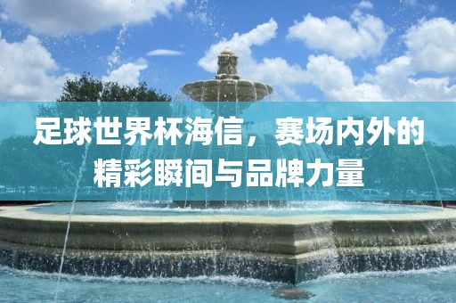 足球世界杯海信，赛场内外的精彩瞬间与品牌力量