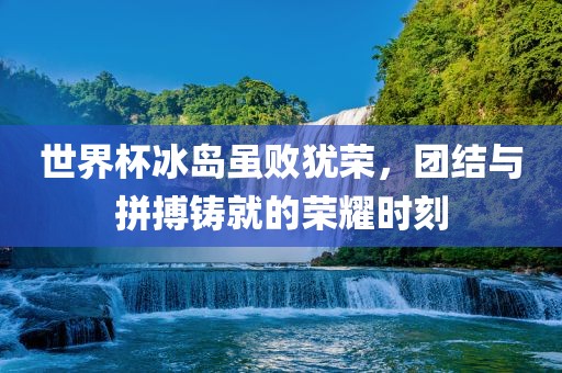 世界杯冰岛虽败犹荣，团结与拼搏铸就的荣耀时刻