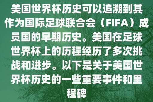 美国世界杯历史可以追溯到其作为国际足球联合会（FIFA）成员国的早期历史。美国在足球世界杯上的历程经历了多次挑战和进步。以下是关于美国世界杯历史的一些重要事件和里程碑