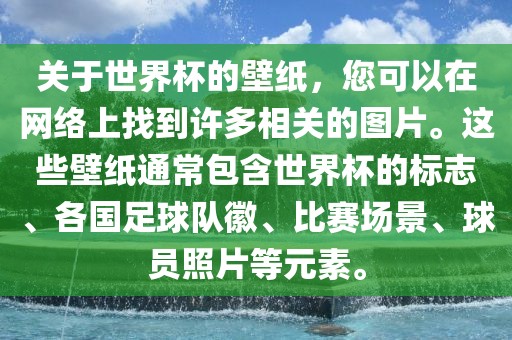 关于世界杯的壁纸，您可以在网络上找到许多相关的图片。这些壁纸通常包含世界杯的标志、各国足球队徽、比赛场景、球员照片等元素。