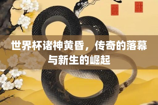世界杯诸神黄昏，传奇的落幕与新生的崛起