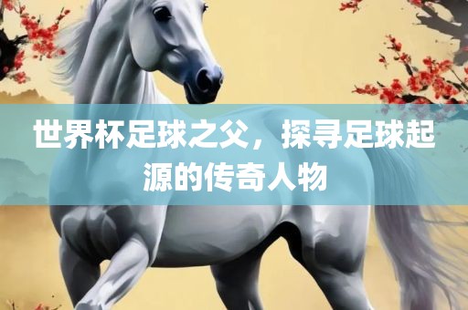 世界杯足球之父，探寻足球起源的传奇人物