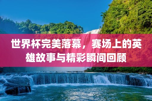 世界杯完美落幕，赛场上的英雄故事与精彩瞬间回顾