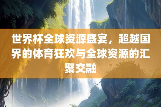 世界杯全球资源盛宴，超越国界的体育狂欢与全球资源的汇聚交融