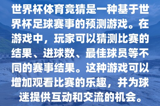 世界杯体育竞猜是一种基于世界杯足球赛事的预测游戏。在游戏中，玩家可以猜测比赛的结果、进球数、最佳球员等不同的赛事结果。这种游戏可以增加观看比赛的乐趣，并为球迷提供互动和交流的机会。