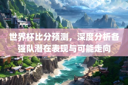 世界杯比分预测，深度分析各强队潜在表现与可能走向