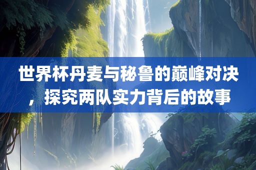世界杯丹麦与秘鲁的巅峰对决，探究两队实力背后的故事