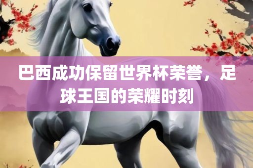 巴西成功保留世界杯荣誉，足球王国的荣耀时刻