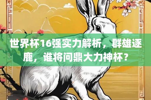 世界杯16强实力解析，群雄逐鹿，谁将问鼎大力神杯？