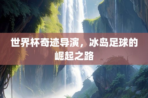 世界杯奇迹导演，冰岛足球的崛起之路
