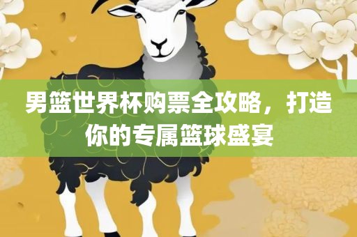 男篮世界杯购票全攻略，打造你的专属篮球盛宴