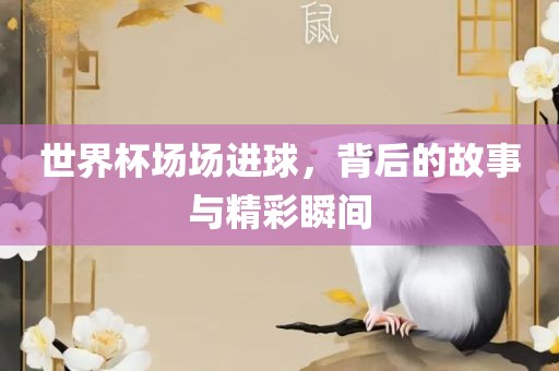 世界杯场场进球，背后的故事与精彩瞬间