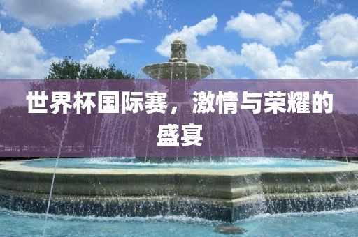 世界杯国际赛，激情与荣耀的盛宴
