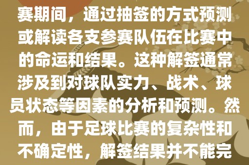 世界杯解签是指在世界杯足球赛期间，通过抽签的方式预测或解读各支参赛队伍在比赛中的命运和结果。这种解签通常涉及到对球队实力、战术、球员状态等因素的分析和预测。然而，由于足球比赛的复杂性和不确定性，解签结果并不能完全准确地预测比赛结果。