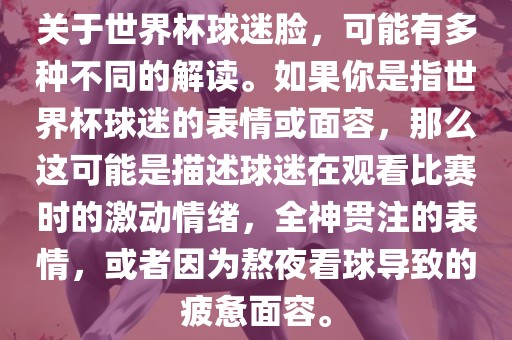 关于世界杯球迷脸，可能有多种不同的解读。如果你是指世界杯球迷的表情或面容，那么这可能是描述球迷在观看比赛时的激动情绪，全神贯注的表情，或者因为熬夜看球导致的疲惫面容。