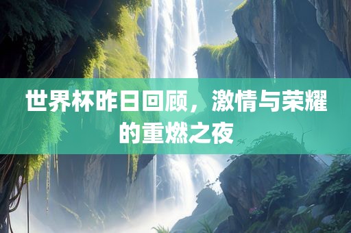 世界杯昨日回顾，激情与荣耀的重燃之夜