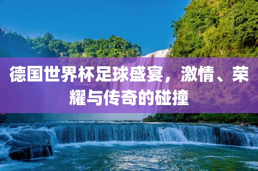 德国世界杯足球盛宴，激情、荣耀与传奇的碰撞