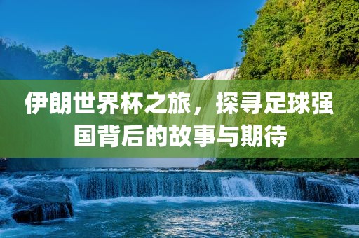 伊朗世界杯之旅，探寻足球强国背后的故事与期待