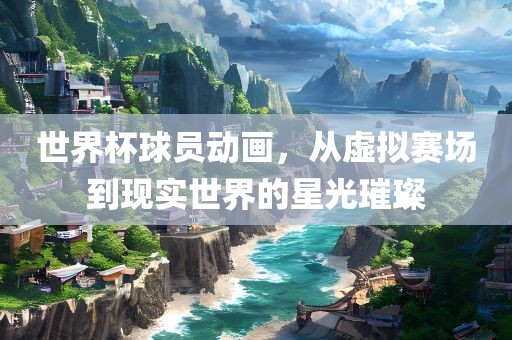 世界杯球员动画，从虚拟赛场到现实世界的星光璀璨