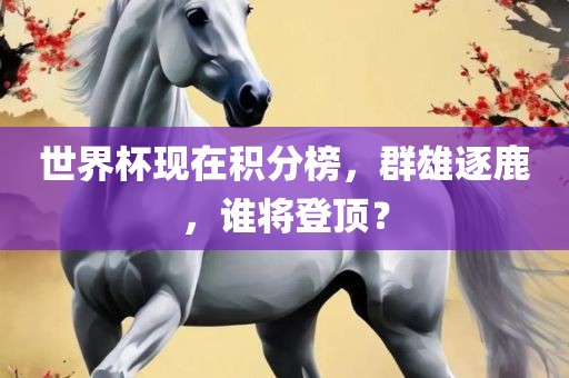 世界杯现在积分榜，群雄逐鹿，谁将登顶？