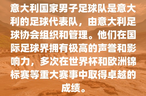 意大利国家男子足球队是意大利的足球代表队，由意大利足球协会组织和管理。他们在国际足球界拥有极高的声誉和影响力，多次在世界杯和欧洲锦标赛等重大赛事中取得卓越的成绩。