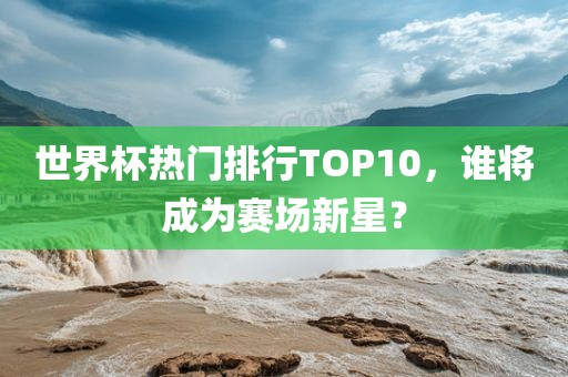 世界杯热门排行TOP10，谁将成为赛场新星？