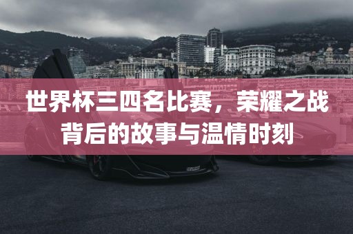 世界杯三四名比赛，荣耀之战背后的故事与温情时刻