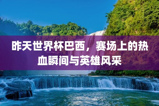 昨天世界杯巴西，赛场上的热血瞬间与英雄风采