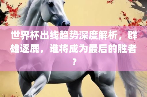 世界杯出线趋势深度解析，群雄逐鹿，谁将成为最后的胜者？