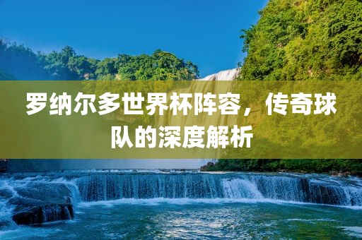 罗纳尔多世界杯阵容，传奇球队的深度解析